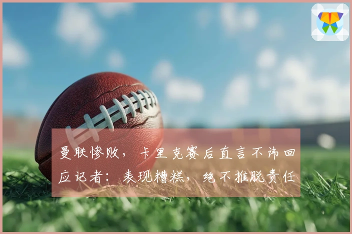 曼联惨败，卡里克赛后直言不讳回应记者：表现糟糕，绝不推脱责任！