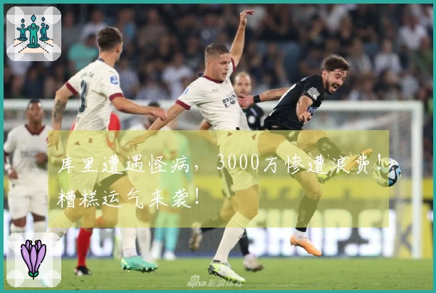库里遭遇怪病，3000万惨遭浪费！糟糕运气来袭！