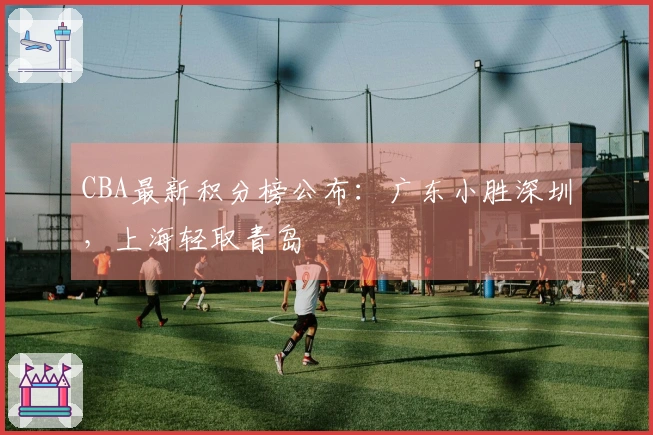 CBA最新积分榜公布：广东小胜深圳，上海轻取青岛