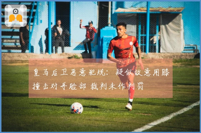 皇马后卫恶意犯规：疑似故意用膝撞击对手脸部 裁判未作判罚