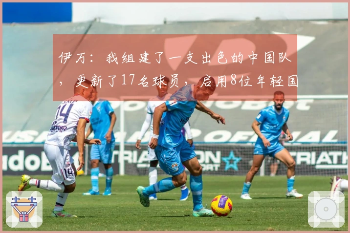 伊万：我组建了一支出色的中国队，更新了17名球员，启用8位年轻国脚