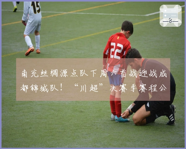 南充丝绸源点队下周六首战迎战成都锦城队！“川超”决赛季赛程公布