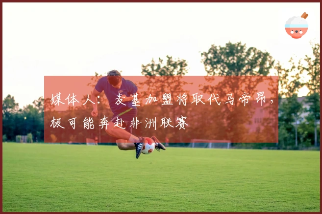 媒体人：麦基加盟将取代马帝昂，极可能奔赴非洲联赛