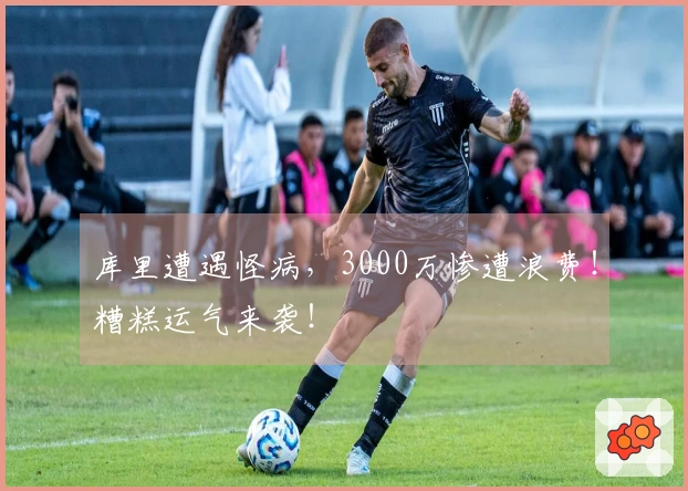 库里遭遇怪病，3000万惨遭浪费！糟糕运气来袭！