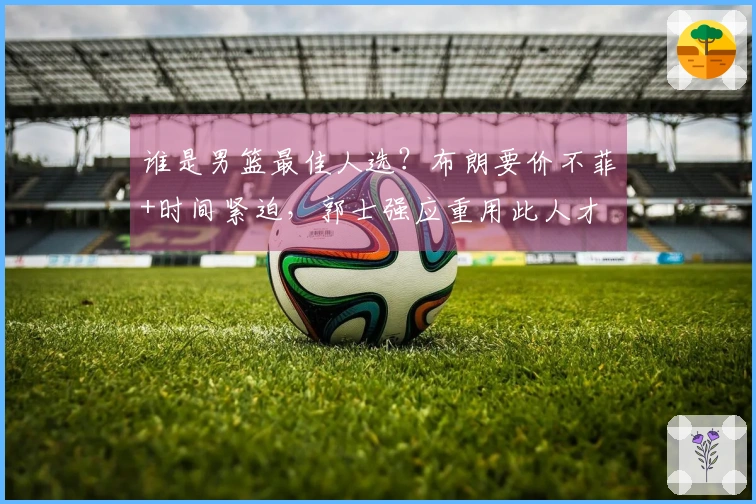 谁是男篮最佳人选？布朗要价不菲+时间紧迫，郭士强应重用此人才