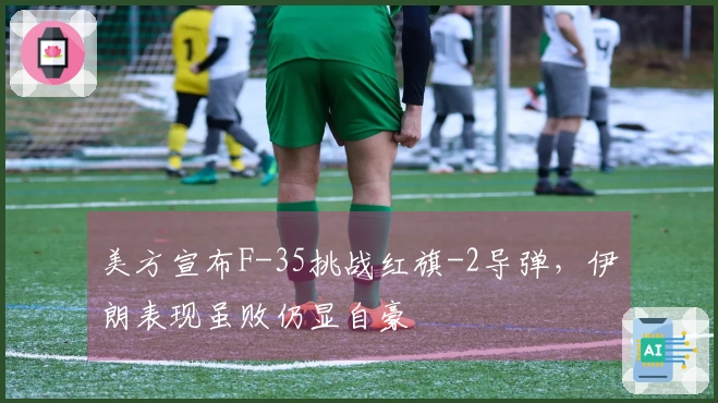 美方宣布F-35挑战红旗-2导弹，伊朗表现虽败仍显自豪