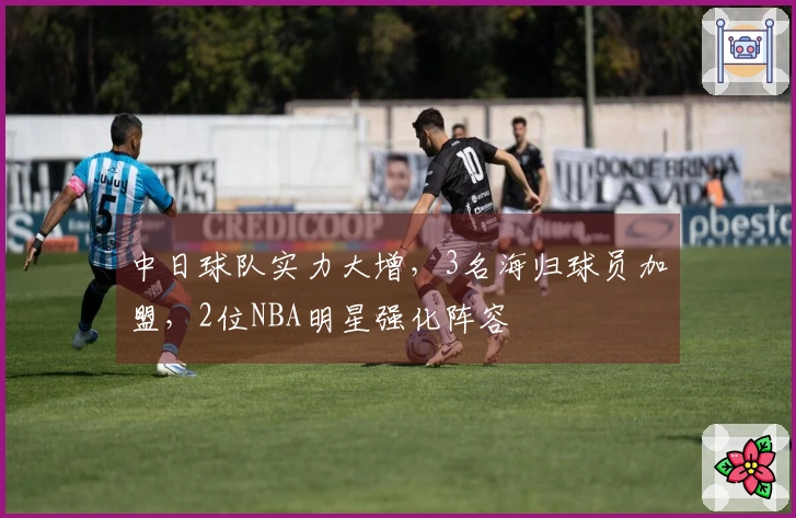 中日球队实力大增，3名海归球员加盟，2位NBA明星强化阵容