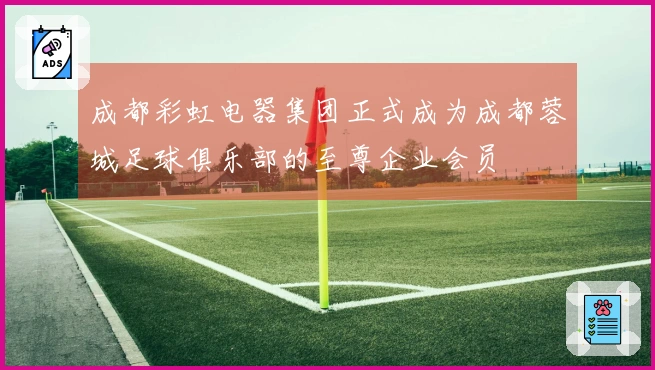 成都彩虹电器集团正式成为成都蓉城足球俱乐部的至尊企业会员