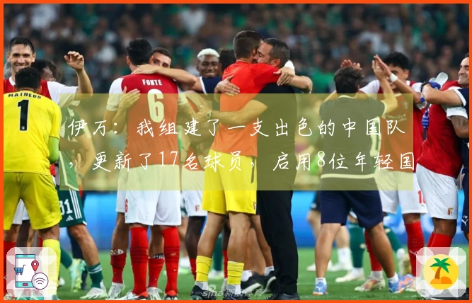 伊万：我组建了一支出色的中国队，更新了17名球员，启用8位年轻国脚