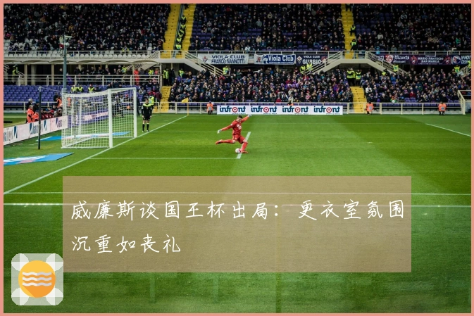 威廉斯谈国王杯出局：更衣室氛围沉重如丧礼