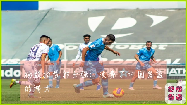 杨毅指责郭士强：浪费了中国男篮的潜力