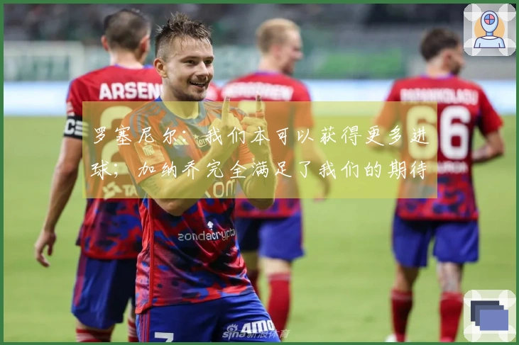 罗塞尼尔：我们本可以获得更多进球；加纳乔完全满足了我们的期待