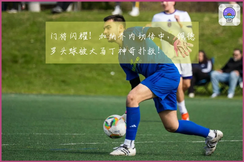 门将闪耀！加纳乔内切传中，佩德罗头球被大马丁神奇扑救！