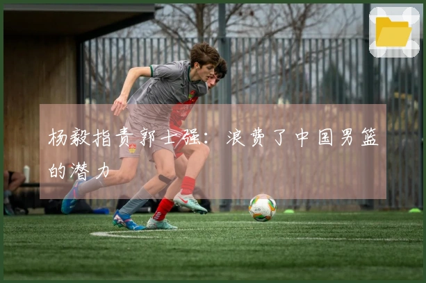 杨毅指责郭士强：浪费了中国男篮的潜力