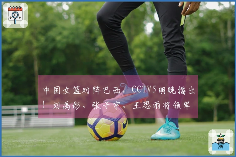 中国女篮对阵巴西，CCTV5明晚播出！刘禹彤、张子宇、王思雨将领军出战