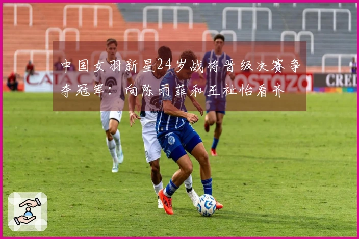 中国女羽新星24岁战将晋级决赛争夺冠军：向陈雨菲和王祉怡看齐