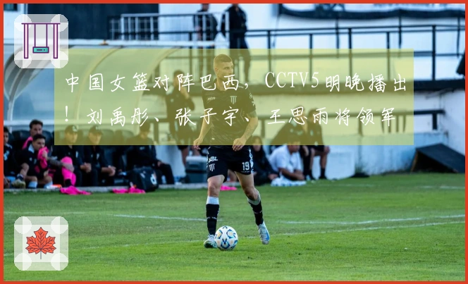中国女篮对阵巴西，CCTV5明晚播出！刘禹彤、张子宇、王思雨将领军出战