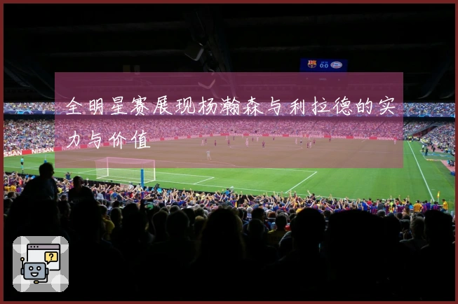 全明星赛展现杨瀚森与利拉德的实力与价值