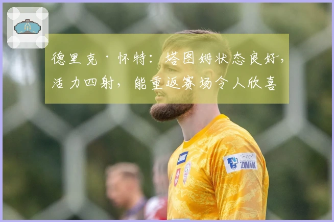 德里克·怀特：塔图姆状态良好，活力四射，能重返赛场令人欣喜