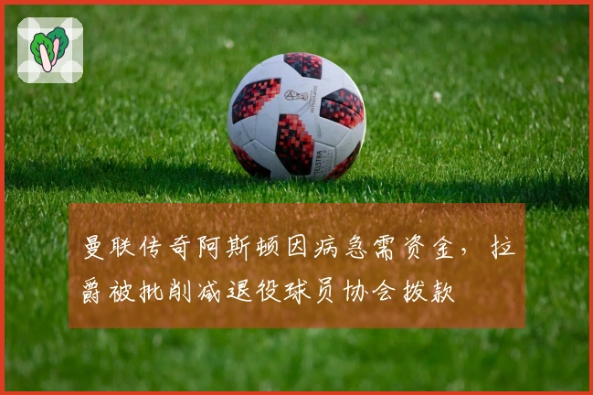 曼联传奇阿斯顿因病急需资金，拉爵被批削减退役球员协会拨款