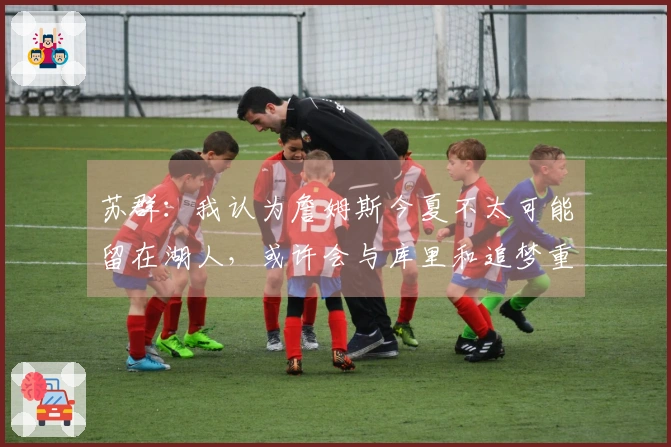 苏群：我认为詹姆斯今夏不太可能留在湖人，或许会与库里和追梦重聚