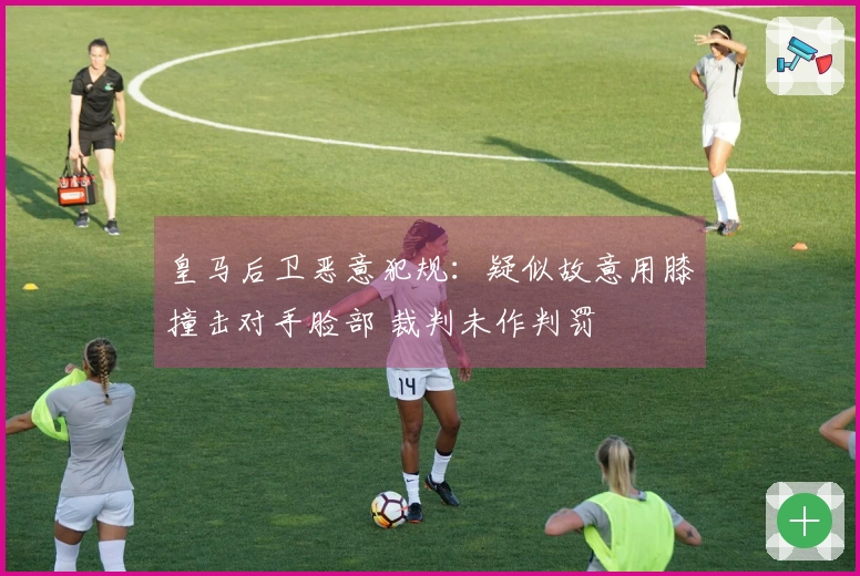 皇马后卫恶意犯规：疑似故意用膝撞击对手脸部 裁判未作判罚