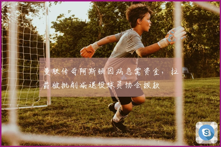 曼联传奇阿斯顿因病急需资金，拉爵被批削减退役球员协会拨款