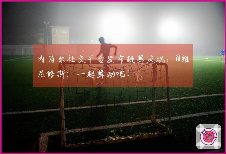 内马尔社交平台发布跳舞庆祝，@维尼修斯：一起舞动吧！