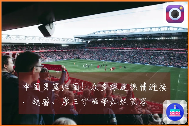 中国男篮归国！众多球迷热情迎接，赵睿、廖三宁面带灿烂笑容