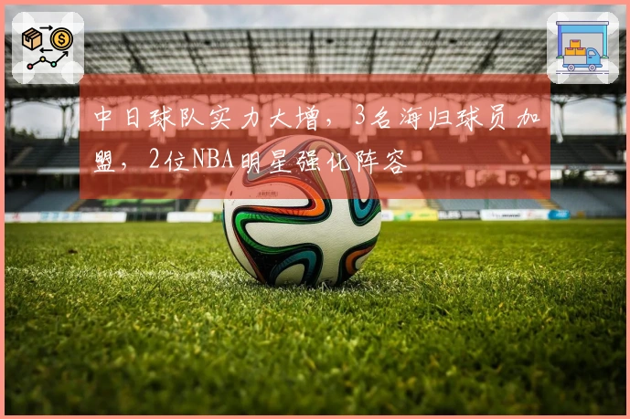 中日球队实力大增，3名海归球员加盟，2位NBA明星强化阵容