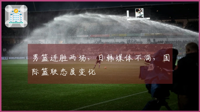 男篮连胜两场，日韩媒体不满，国际篮联态度变化