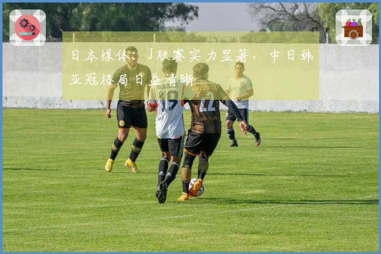 日本媒体：J联赛实力显著，中日韩亚冠格局日益清晰