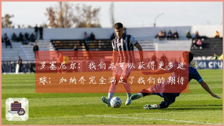 罗塞尼尔：我们本可以获得更多进球；加纳乔完全满足了我们的期待